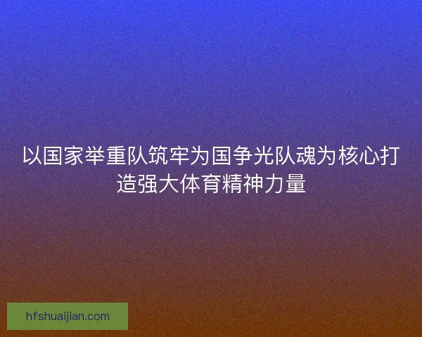 以国家举重队筑牢为国争光队魂为核心打造强大体育精神力量
