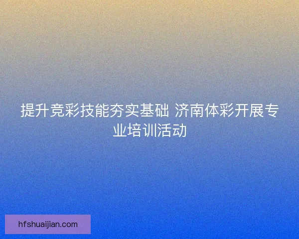提升竞彩技能夯实基础 济南体彩开展专业培训活动