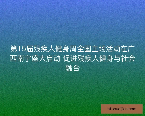 第15届残疾人健身周全国主场活动在广西南宁盛大启动 促进残疾人健身与社会融合