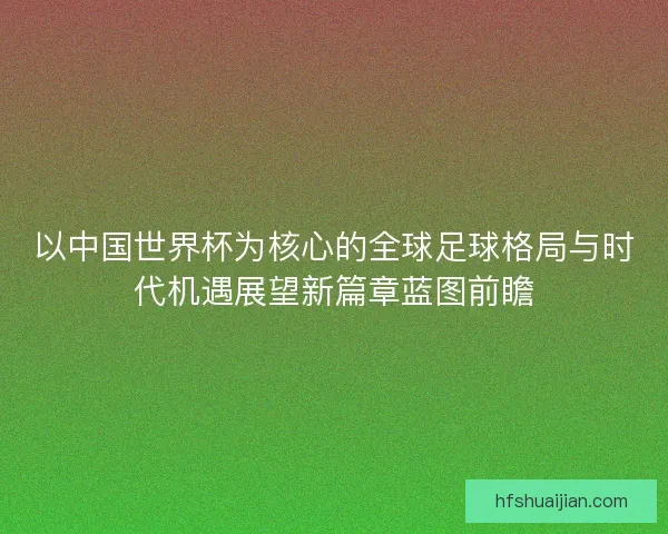 以中国世界杯为核心的全球足球格局与时代机遇展望新篇章蓝图前瞻